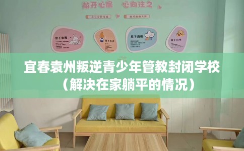 宜春袁州叛逆青少年管教封闭学校（解决在家躺平的情况）