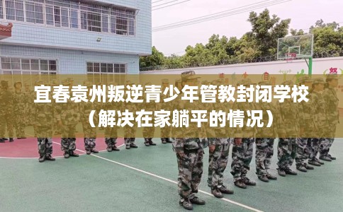 宜春袁州叛逆青少年管教封闭学校（解决在家躺平的情况）
