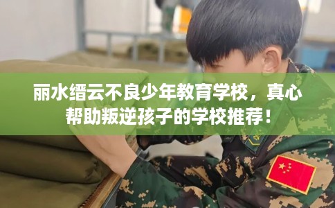 丽水缙云不良少年教育学校，真心帮助叛逆孩子的学校推荐！