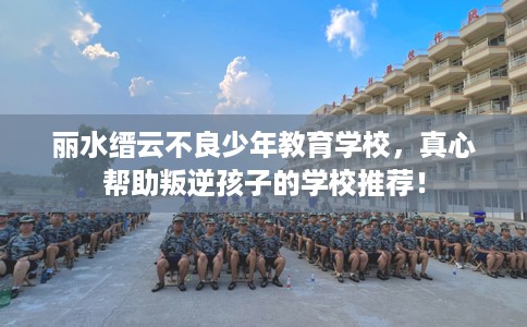 丽水缙云不良少年教育学校，真心帮助叛逆孩子的学校推荐！