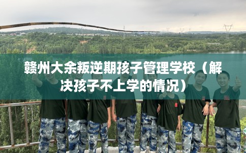 赣州大余叛逆期孩子管理学校（解决孩子不上学的情况）