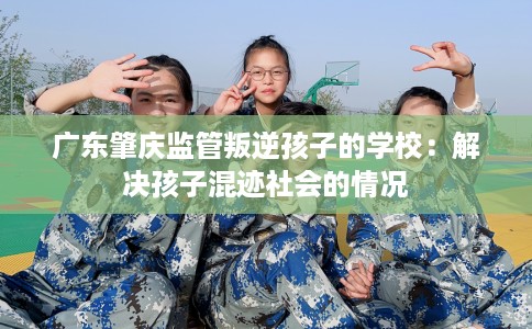 广东肇庆监管叛逆孩子的学校：解决孩子混迹社会的情况
