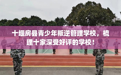 十堰房县青少年叛逆管理学校，梳理十家深受好评的学校！