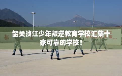 韶关浈江少年叛逆教育学校汇集十家可靠的学校！