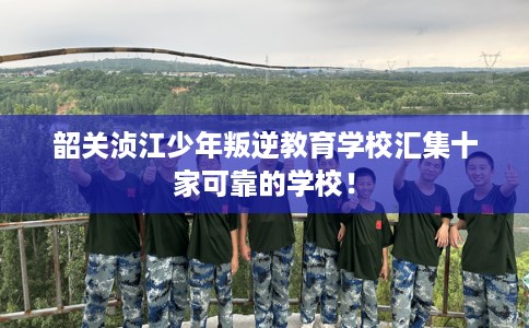 韶关浈江少年叛逆教育学校汇集十家可靠的学校！