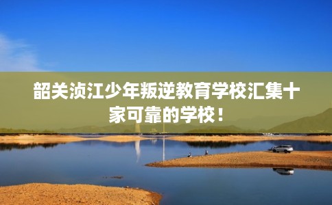 韶关浈江少年叛逆教育学校汇集十家可靠的学校！
