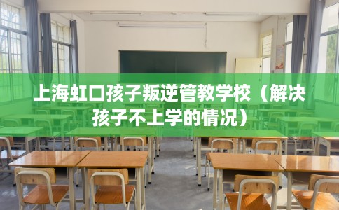 上海虹口孩子叛逆管教学校（解决孩子不上学的情况）