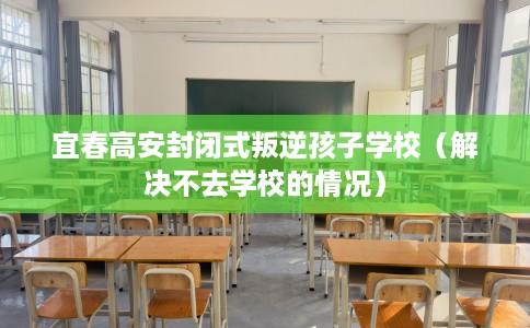 宜春高安封闭式叛逆孩子学校（解决不去学校的情况）