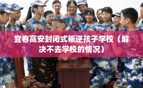 宜春高安封闭式叛逆孩子学校（解决不去学校的情况）