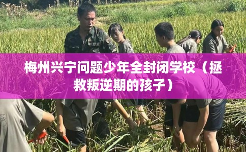 梅州兴宁问题少年全封闭学校（拯救叛逆期的孩子）