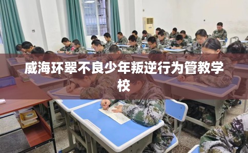 威海环翠不良少年叛逆行为管教学校