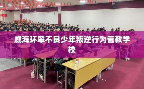威海环翠不良少年叛逆行为管教学校