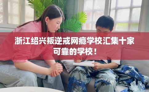 浙江绍兴叛逆戒网瘾学校汇集十家可靠的学校！