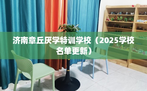 济南章丘厌学特训学校（2025学校名单更新）