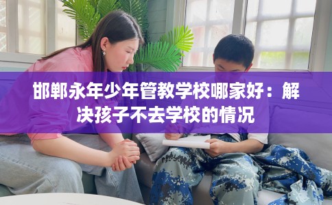 邯郸永年少年管教学校哪家好：解决孩子不去学校的情况