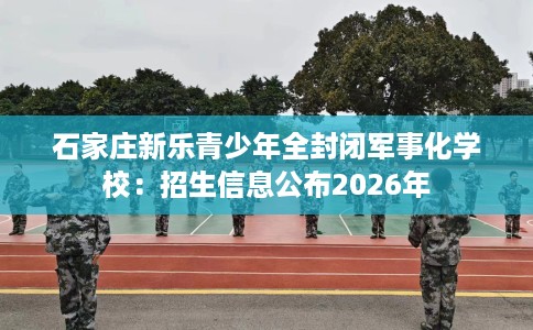 石家庄新乐青少年全封闭军事化学校：招生信息公布2026年