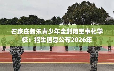 石家庄新乐青少年全封闭军事化学校：招生信息公布2026年