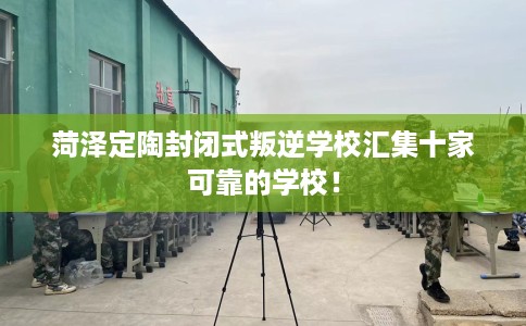 菏泽定陶封闭式叛逆学校汇集十家可靠的学校！
