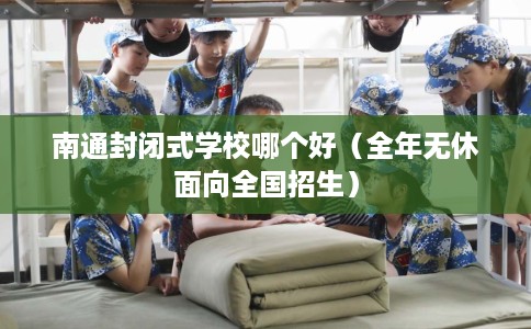 南通封闭式学校哪个好（全年无休面向全国招生）