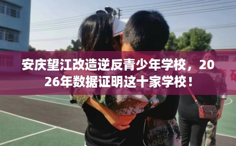 安庆望江改造逆反青少年学校，2026年数据证明这十家学校！