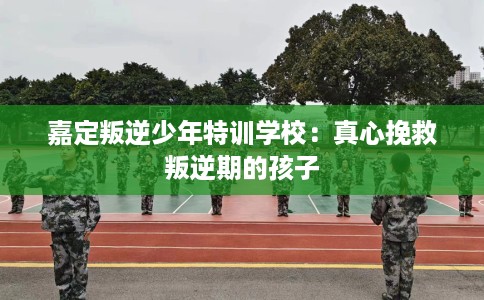 嘉定叛逆少年特训学校：真心挽救叛逆期的孩子