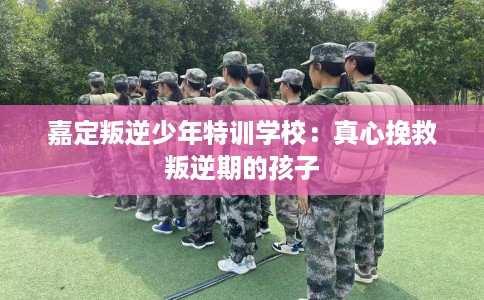 嘉定叛逆少年特训学校：真心挽救叛逆期的孩子