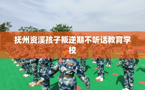 抚州资溪孩子叛逆期不听话教育学校