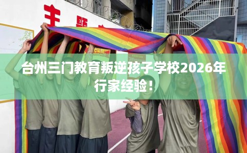 台州三门教育叛逆孩子学校2026年行家经验！