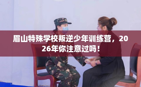 眉山特殊学校叛逆少年训练营，2026年你注意过吗！