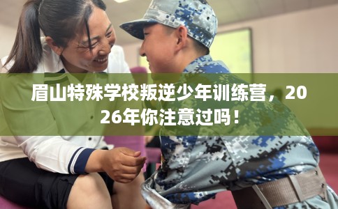 眉山特殊学校叛逆少年训练营，2026年你注意过吗！