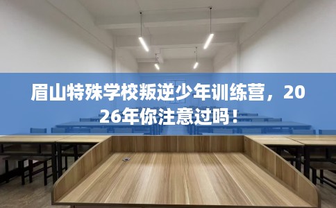 眉山特殊学校叛逆少年训练营，2026年你注意过吗！