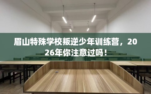 眉山特殊学校叛逆少年训练营，2026年你注意过吗！