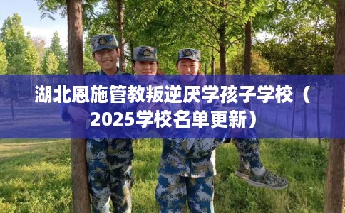 湖北恩施管教叛逆厌学孩子学校（2025学校名单更新）