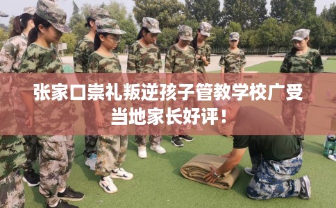 张家口崇礼叛逆孩子管教学校广受当地家长好评！