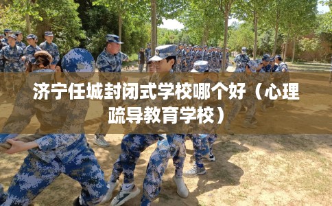 济宁任城封闭式学校哪个好（心理疏导教育学校）