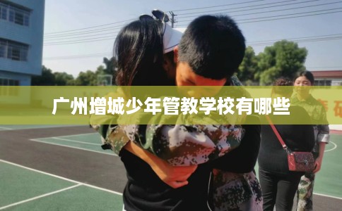 广州增城少年管教学校有哪些
