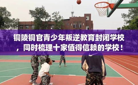 铜陵铜官青少年叛逆教育封闭学校，同时梳理十家值得信赖的学校！