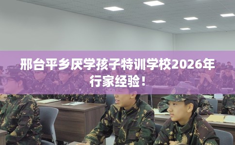 邢台平乡厌学孩子特训学校2026年行家经验！