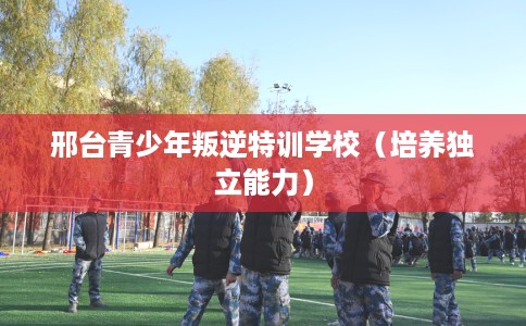 邢台青少年叛逆特训学校（培养独立能力）