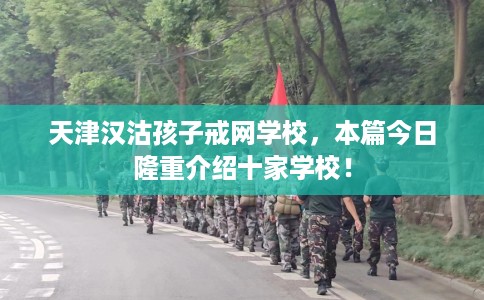 天津汉沽孩子戒网学校，本篇今日隆重介绍十家学校！
