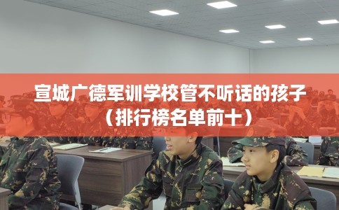 宣城广德军训学校管不听话的孩子（排行榜名单前十）