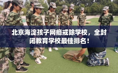 北京海淀孩子网瘾戒除学校，全封闭教育学校最佳排名！