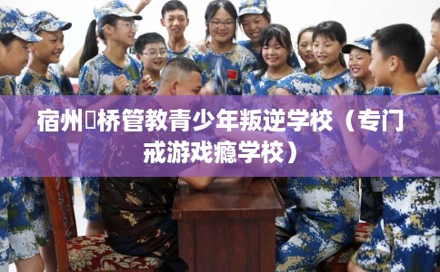 宿州埇桥管教青少年叛逆学校（专门戒游戏瘾学校）