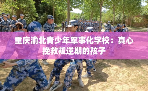 重庆渝北青少年军事化学校：真心挽救叛逆期的孩子