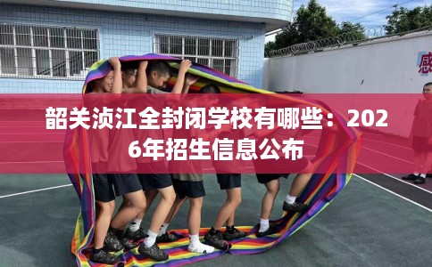 韶关浈江全封闭学校有哪些：2026年招生信息公布