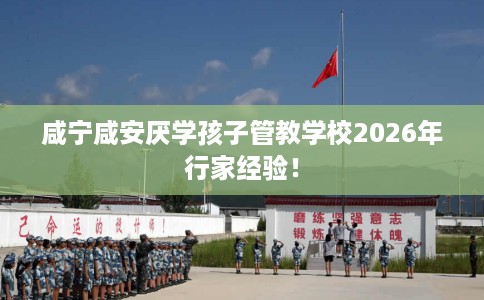 咸宁咸安厌学孩子管教学校2026年行家经验！