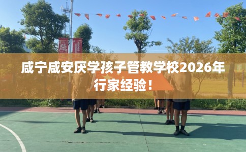 咸宁咸安厌学孩子管教学校2026年行家经验！
