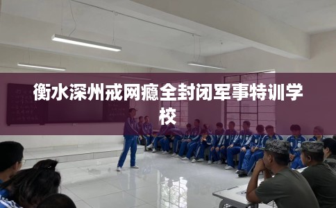 衡水深州戒网瘾全封闭军事特训学校