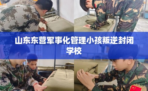 山东东营军事化管理小孩叛逆封闭学校