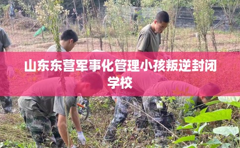 山东东营军事化管理小孩叛逆封闭学校